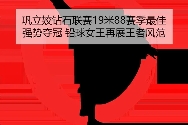 巩立姣钻石联赛19米88赛季最佳强势夺冠 铅球女王再展王者风范